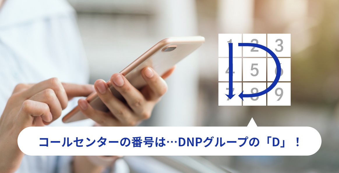 コールセンターの番号は…DNPグループの「D」！